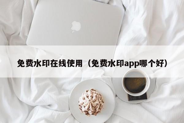 免费水印在线使用（免费水印app哪个好）