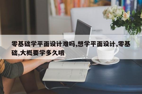 零基础学平面设计难吗,想学平面设计,零基础,大概要学多久哦