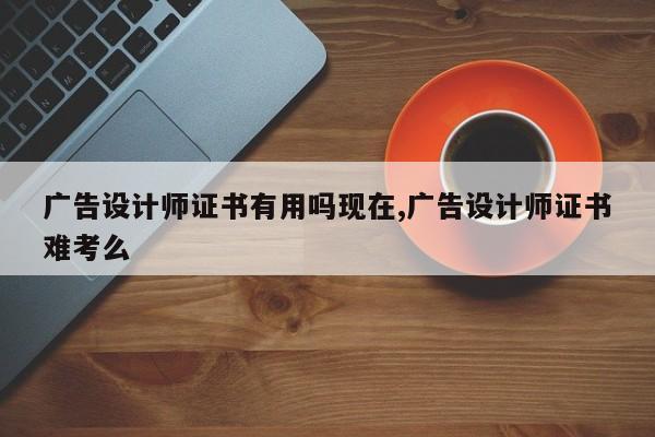 广告设计师证书有用吗现在,广告设计师证书难考么