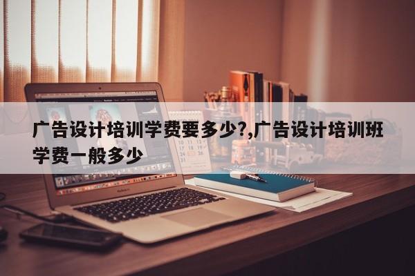 广告设计培训学费要多少?,广告设计培训班学费一般多少