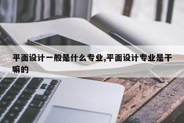平面设计一般是什么专业,平面设计专业是干嘛的