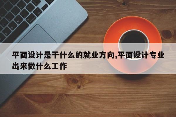 平面设计是干什么的就业方向,平面设计专业出来做什么工作