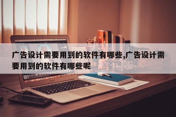广告设计需要用到的软件有哪些,广告设计需要用到的软件有哪些呢