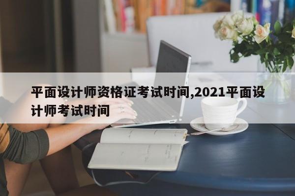 平面设计师资格证考试时间,2021平面设计师考试时间