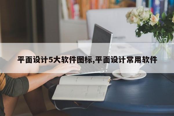 平面设计5大软件图标,平面设计常用软件