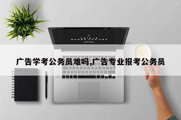 广告学考公务员难吗,广告专业报考公务员
