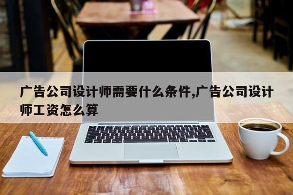 广告公司设计师需要什么条件,广告公司设计师工资怎么算