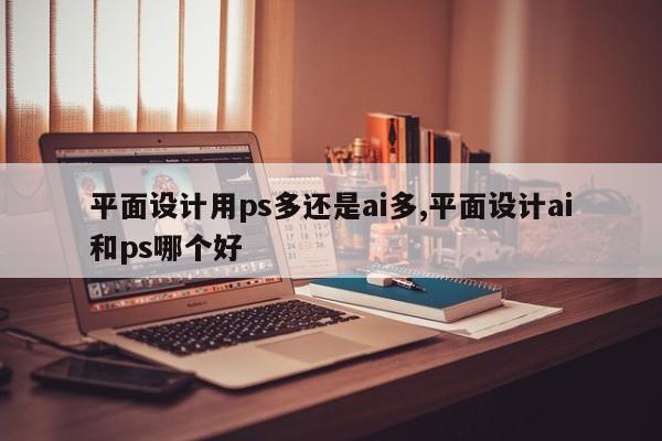 平面设计用ps多还是ai多,平面设计ai和ps哪个好