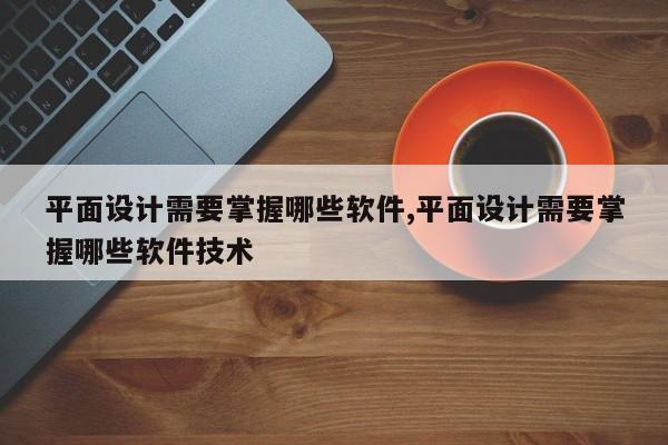 平面设计需要掌握哪些软件,平面设计需要掌握哪些软件技术