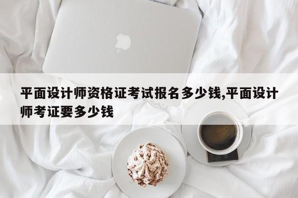平面设计师资格证考试报名多少钱,平面设计师考证要多少钱