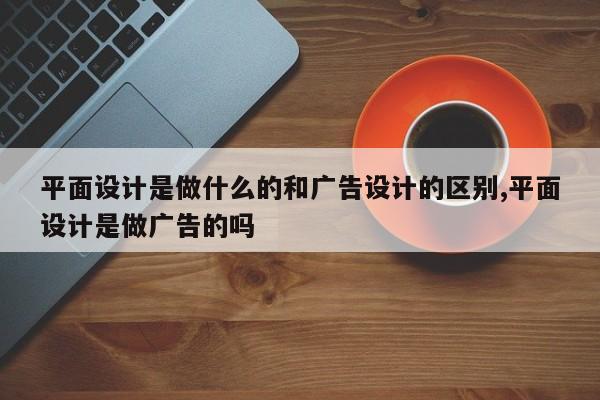 平面设计是做什么的和广告设计的区别,平面设计是做广告的吗