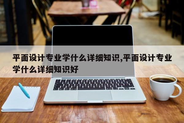 平面设计专业学什么详细知识,平面设计专业学什么详细知识好