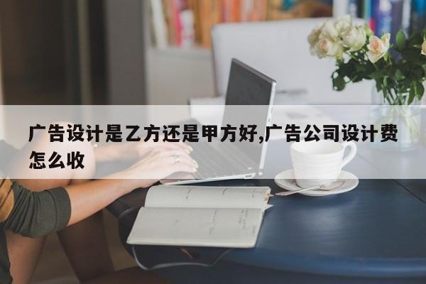 广告设计是乙方还是甲方好,广告公司设计费怎么收